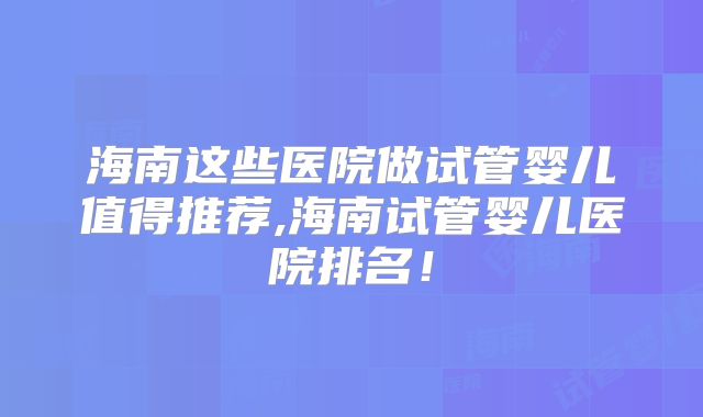 海南这些医院做试管婴儿值得推荐,海南试管婴儿医院排名!