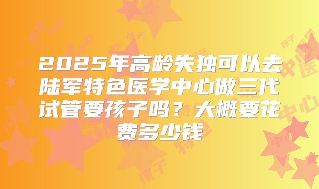 2025年高龄失独可以去陆军特色医学中心做三代试管要孩子吗?大概要花费多少钱
