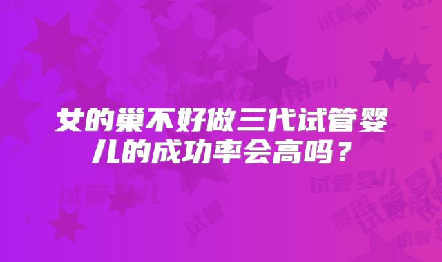 女的巢不好做三代试管婴儿的成功率会高吗？