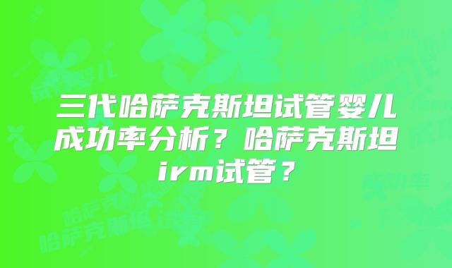 三代哈萨克斯坦试管婴儿成功率分析？哈萨克斯坦irm试管？