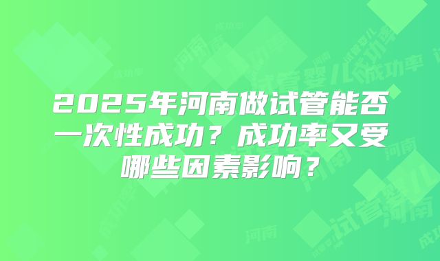 2025年河南做试管能否一次性成功？成功率又受哪些因素影响？