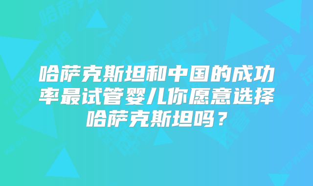 哈萨克斯坦和中国的成功率最试管婴儿你愿意选择哈萨克斯坦吗？