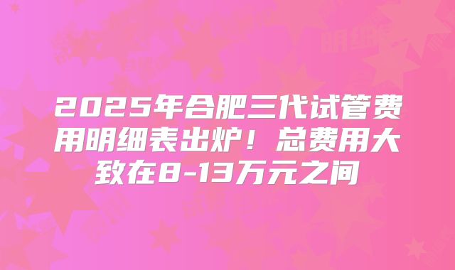 2025年合肥三代试管费用明细表出炉！总费用大致在8-13万元之间