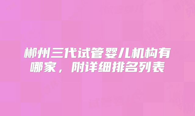 郴州三代试管婴儿机构有哪家，附详细排名列表