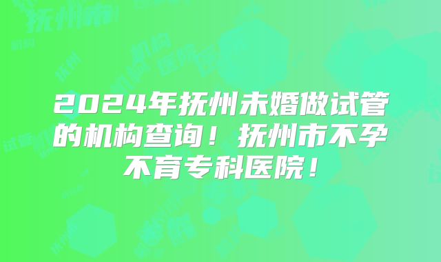2024年抚州未婚做试管的机构查询!抚州市不孕不育专科医院!