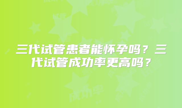三代试管患者能怀孕吗？三代试管成功率更高吗？
