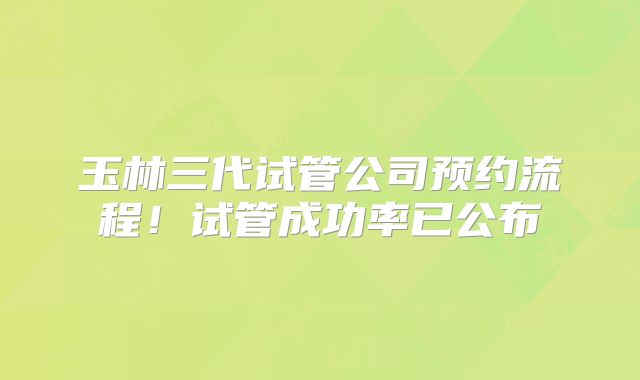 玉林三代试管公司预约流程！试管成功率已公布