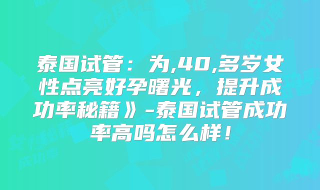 泰国试管：为,40,多岁女性点亮好孕曙光，提升成功率秘籍》-泰国试管成功率高吗怎么样！