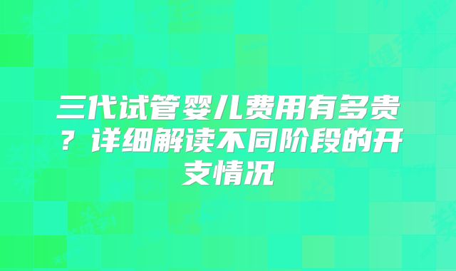 三代试管婴儿费用有多贵?详细解读不同阶段的开支情况