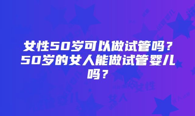 女性50岁可以做试管吗?50岁的女人能做试管婴儿吗?