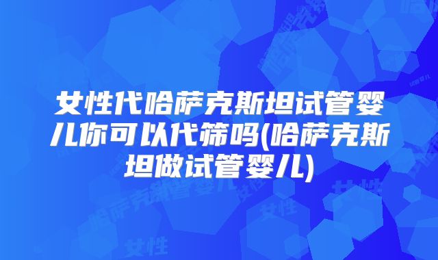 女性代哈萨克斯坦试管婴儿你可以代筛吗(哈萨克斯坦做试管婴儿)