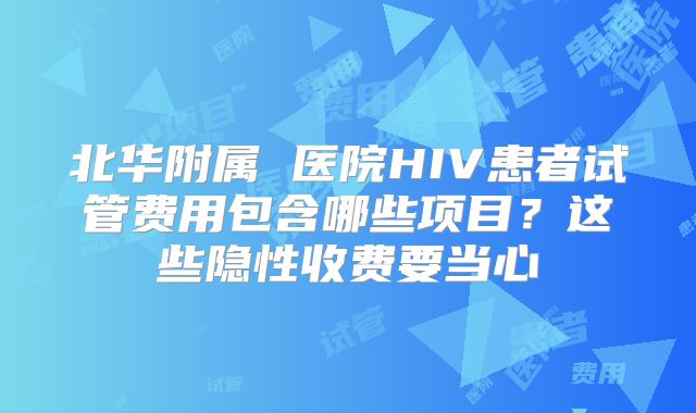 北华附属 医院HIV患者试管费用包含哪些项目？这些隐性收费要当心
