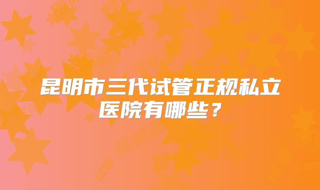 昆明市三代试管正规私立医院有哪些?
