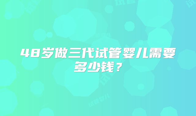 48岁做三代试管婴儿需要多少钱？