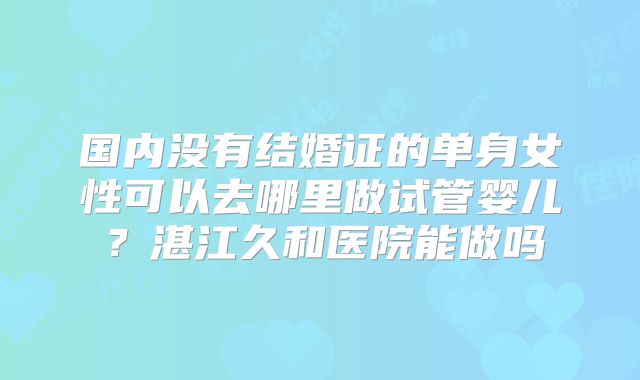 国内没有结婚证的单身女性可以去哪里做试管婴儿？湛江久和医院能做吗