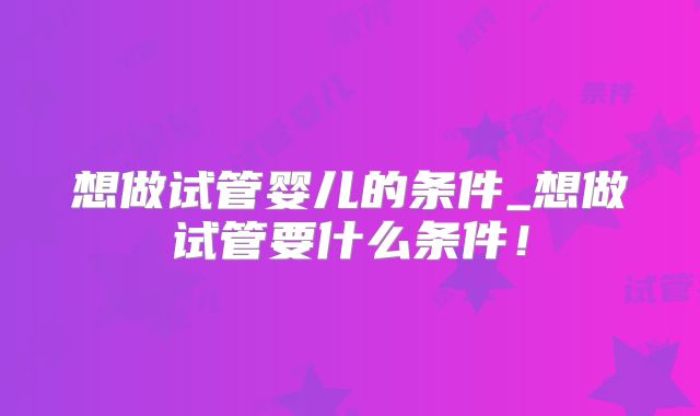 想做试管婴儿的条件_想做试管要什么条件!