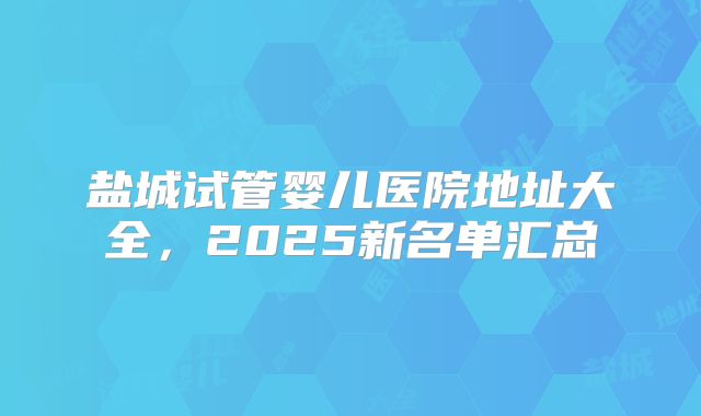 盐城试管婴儿医院地址大全，2025新名单汇总