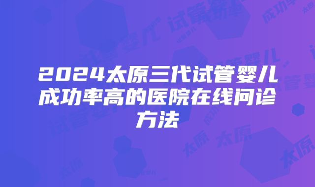 2024太原三代试管婴儿成功率高的医院在线问诊方法