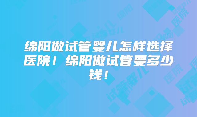 绵阳做试管婴儿怎样选择医院！绵阳做试管要多少钱！
