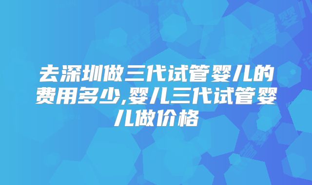 去深圳做三代试管婴儿的费用多少,婴儿三代试管婴儿做价格