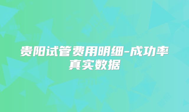 贵阳试管费用明细-成功率真实数据