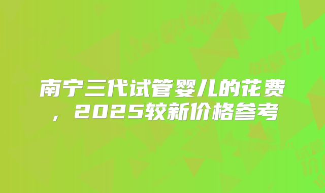 南宁三代试管婴儿的花费,2025较新价格参考