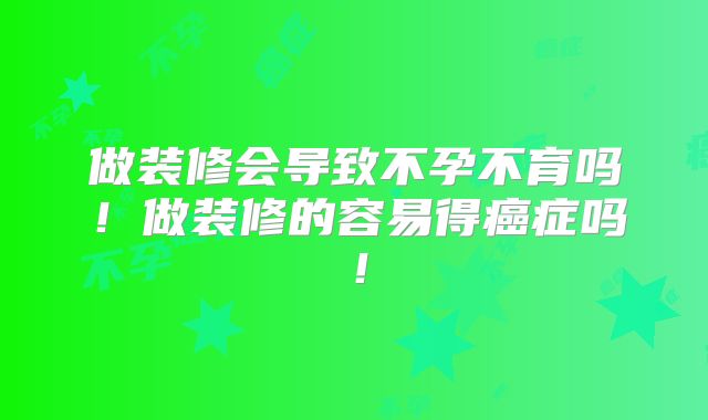 做装修会导致不孕不育吗!做装修的容易得癌症吗!