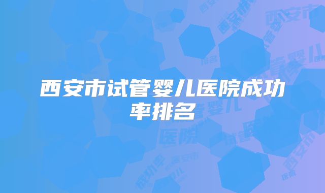 西安市试管婴儿医院成功率排名