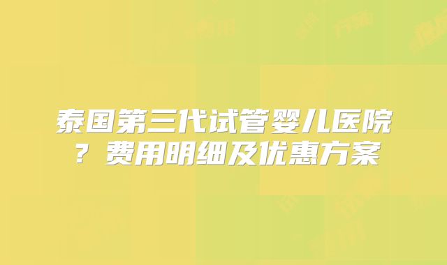 泰国第三代试管婴儿医院？费用明细及优惠方案
