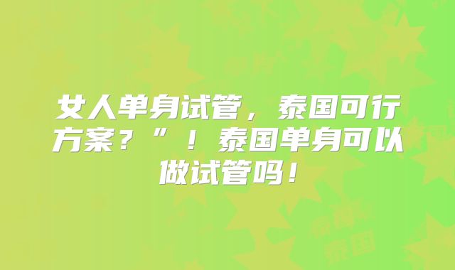 女人单身试管，泰国可行方案？”！泰国单身可以做试管吗！