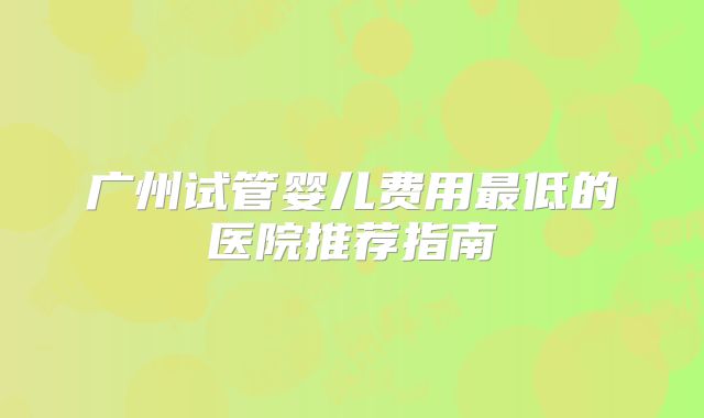 广州试管婴儿费用最低的医院推荐指南