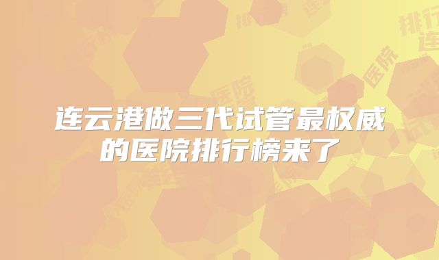连云港做三代试管最权威的医院排行榜来了