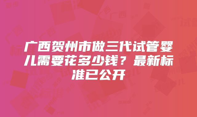 广西贺州市做三代试管婴儿需要花多少钱？最新标准已公开