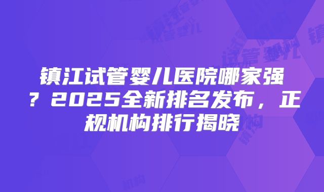 镇江试管婴儿医院哪家强？2025全新排名发布，正规机构排行揭晓