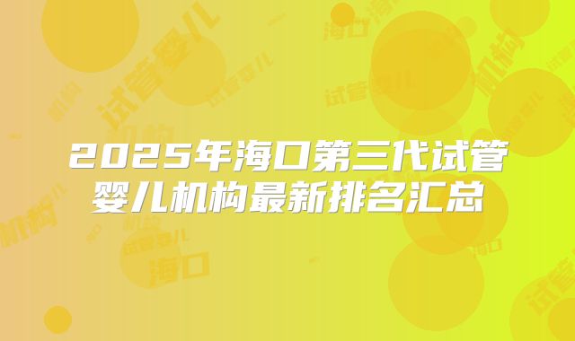 2025年海口第三代试管婴儿机构最新排名汇总