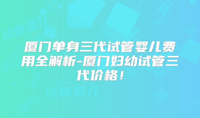 厦门单身三代试管婴儿费用全解析-厦门妇幼试管三代价格！