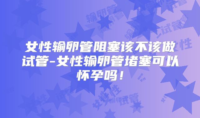 女性输卵管阻塞该不该做试管-女性输卵管堵塞可以怀孕吗！