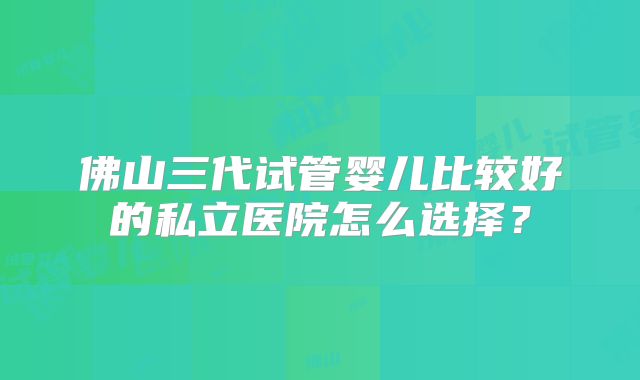 佛山三代试管婴儿比较好的私立医院怎么选择？