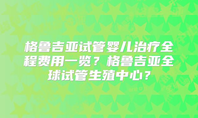 格鲁吉亚试管婴儿治疗全程费用一览？格鲁吉亚全球试管生殖中心？