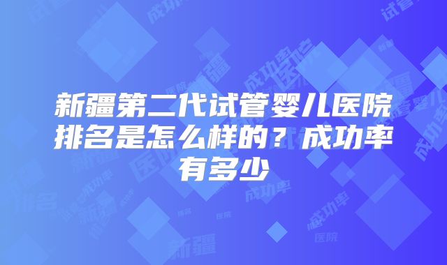 新疆第二代试管婴儿医院排名是怎么样的？成功率有多少