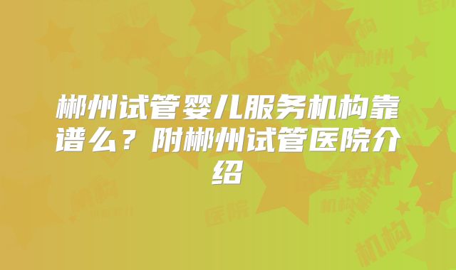 郴州试管婴儿服务机构靠谱么？附郴州试管医院介绍