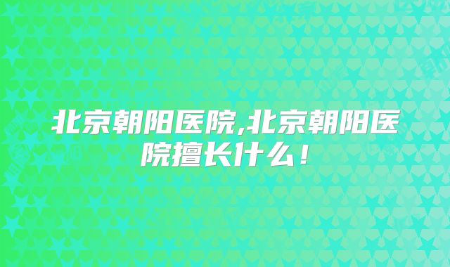 北京朝阳医院,北京朝阳医院擅长什么!