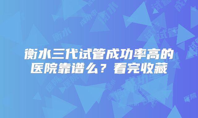 衡水三代试管成功率高的医院靠谱么？看完收藏