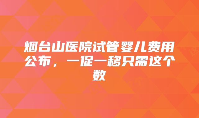烟台山医院试管婴儿费用公布，一促一移只需这个数