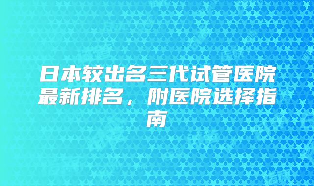 日本较出名三代试管医院最新排名，附医院选择指南