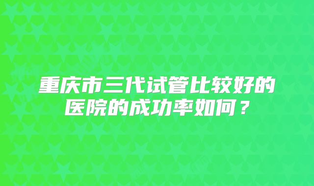 重庆市三代试管比较好的医院的成功率如何？