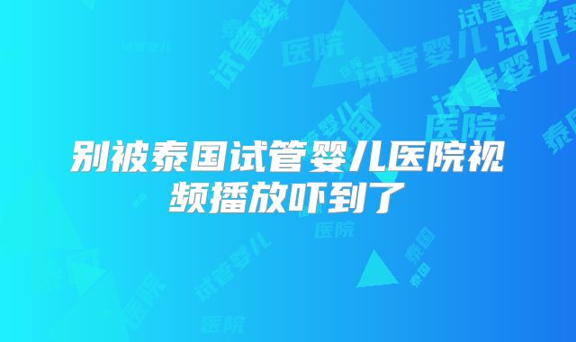 别被泰国试管婴儿医院视频播放吓到了