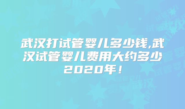武汉打试管婴儿多少钱,武汉试管婴儿费用大约多少2020年！