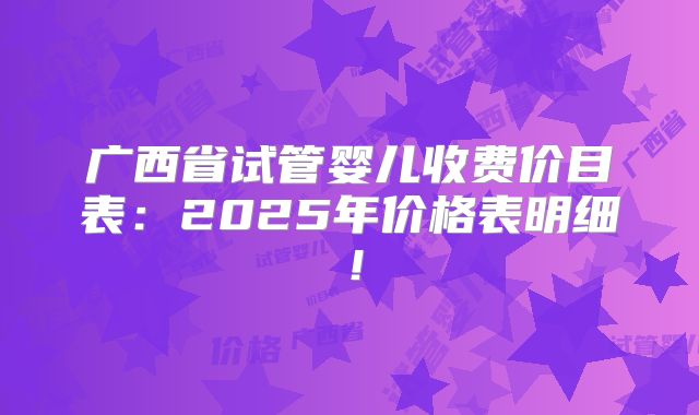 广西省试管婴儿收费价目表：2025年价格表明细！