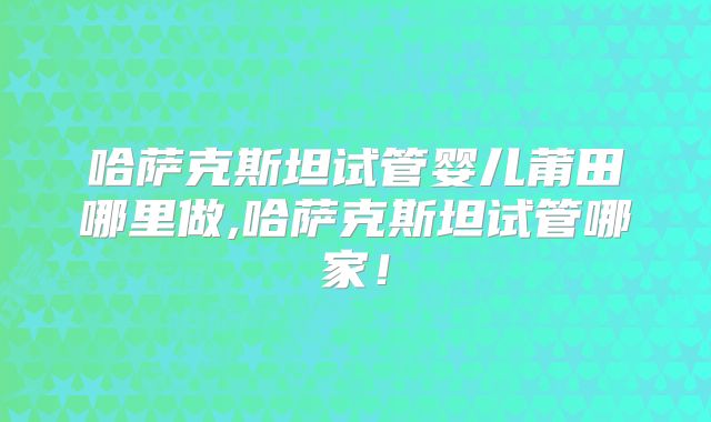 哈萨克斯坦试管婴儿莆田哪里做,哈萨克斯坦试管哪家！